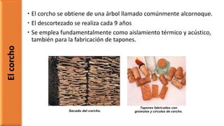  El corcho se obtiene de una árbol llamado comúnmente alcornoque.
 El descortezado se realiza cada 9 años
 Se emplea fundamentalmente como aislamiento térmico y acústico,
también para la fabricación de tapones.
Elcorcho
 