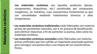  Los materiales cerámicos tradicionales están fabricados con materias
primas de yacimientos naturales, con o sin proceso de beneficiación
para eliminar impurezas a fin de aumentar su pureza, tales como los
materiales arcillosos.
 Los materiales cerámicos avanzados están fabricados con materias
primas artificiales que han sufrido un importante procesado químico
para conseguir una pureza alta y una mejora de sus características
físicas.
Materialescerámicos Los materiales cerámicos son aquellos productos (piezas,
componentes, dispositivos, etc.) constituidos por compuestos
inorgánicos, no metálicos, cuya característica fundamental es que
son consolidados mediante tratamientos térmicos a altas
temperaturas
 