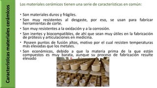 Los materiales cerámicos tienen una serie de características en común:
 Son materiales duros y frágiles.
 Son muy resistentes al desgaste, por eso, se usan para fabricar
herramientas de corte.
 Son muy resistentes a la oxidación y a la corrosión.
 Son inertes y biocompatibles, de ahí que sean muy útiles en la fabricación
de prótesis y articulaciones en medicina.
 Poseen puntos de fusión altos, motivo por el cual resisten temperaturas
más elevadas que los metales.
 Son económicos, debido a que la materia prima de la que están
compuestos es muy barata, aunque su proceso de fabricación resulte
elevado
Característicasmaterialescerámicos
 