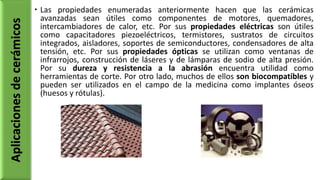  Las propiedades enumeradas anteriormente hacen que las cerámicas
avanzadas sean útiles como componentes de motores, quemadores,
intercambiadores de calor, etc. Por sus propiedades eléctricas son útiles
como capacitadores piezoeléctricos, termistores, sustratos de circuitos
integrados, aisladores, soportes de semiconductores, condensadores de alta
tensión, etc. Por sus propiedades ópticas se utilizan como ventanas de
infrarrojos, construcción de láseres y de lámparas de sodio de alta presión.
Por su dureza y resistencia a la abrasión encuentra utilidad como
herramientas de corte. Por otro lado, muchos de ellos son biocompatibles y
pueden ser utilizados en el campo de la medicina como implantes óseos
(huesos y rótulas).
Aplicacionesdecerámicos
 