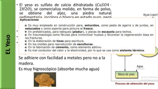  El yeso es sulfato de calcio dihidratado (𝐶𝑎𝑆𝑂4 ·
2𝐻2𝑂), se comercializa molido, en forma de polvo,
se obtiene del aljez, una piedra natural
sedimentaria, incolora o blanca en estado puro, pero
debido a impurezas puede presentar tonalidades
grises, castaño o rosado.
 El proceso de fraguado.
 Acelerante: sulfato de potasio
 Retardarte: alcohol o aceites
ELYeso
Propiedades principales:
Se adhiere con facilidad a metales pero no a la
madera.
Es muy higroscópico (absorbe mucha agua)
 