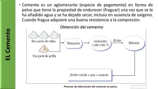  Cemento es un aglomerante (especie de pegamento) en forma de
polvo que tiene la propiedad de endurecer (fraguar) una vez que se le
ha añadido agua y se ha dejado secar, incluso en ausencia de oxígeno.
Cuando fragua adquiere una buena resistencia a la compresión.
ELCemento
 