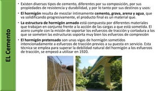  Existen diversos tipos de cemento, diferentes por su composición, por sus
propiedades de resistencia y durabilidad, y por lo tanto por sus destinos y usos:
 El hormigón resulta de mezclar íntimamente cemento, grava, arena y agua, que
va solidificando progresivamente, el producto final es un material que.
 La estructura de hormigón armado está compuesta por diferentes materiales
que trabajan en conjunto frente a la acción de las cargas a que está sometida. El
acero cumple con la misión de soportar los esfuerzos de tracción y cortadura a los
que se someten las estructuras soporta muy bien los esfuerzos de compresión
 El hormigón pretensado son unas vigas de hormigón sometidos
intencionadamente a esfuerzos de tracción previos a su puesta en servicio. Esta
técnica se emplea para superar la debilidad natural del hormigón a los esfuerzos
de tracción, se empezó a utilizar en 1920.
ELCemento
 