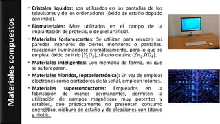  Cristales líquidos: son utilizados en las pantallas de los
televisores y de los ordenadores (óxido de estaño dopado
con indio).
 Biomateriales: Muy utilizados en el campo de la
implantación de prótesis, o de piel artificial.
 Materiales fosforescentes: Se utilizan para recubrir las
paredes interiores de ciertos monitores o pantallas.
reaccionan iluminándose cromáticamente, para lo que se
emplea, óxido de itrio (𝑌2 𝑂3), silicato de zinc (𝑍𝑛2 𝑆𝑖𝑂4).
 Materiales inteligentes: Con memoria de forma, los que
se autoreparan.
 Materiales híbridos, (optoelectrónica): En vez de emplear
electrones como portadores de la señal, emplean fotones.
 Materiales superconductores: Empleados en la
fabricación de imanes permanentes, permiten la
utilización de campos magnéticos muy potentes y
estables, que prácticamente no presentan consumo
energético, nioburo de estaño y de aleaciones con titanio
y niobio.
Materialescompuestos
 