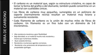  El carbono es un material que, según su estructura cristalina, es capaz de
tomar la forma del grafito o del diamante, también puede convertirse en un
material con cualidades únicas.
 Las fibras de carbono muy pequeñas, sumergidas en un polímero de
soporte (normalmente resina) resultan un material muy liviano y
sumamente resistente.
 Cada filamento de carbono es la unión de muchas miles de fibras de
carbono. Un filamento es un fino tubo con un diámetro de 5-8
micrómetros.
FIBRADECARBONO
• Alta resistencia mecánica y gran flexibilidad.
• Baja densidad, es un material mucho más resistente y
liviano que numerosos metales.
• Buen aislante térmico.
• Resistente a numerosos agentes corrosivos.
• Resistente a las variaciones de temperatura y con
propiedades ignífugas.
 