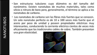  Son estructuras tubulares cuyo diámetro es del tamaño del
nanómetro. Existen nanotubos de muchos materiales, tales como
silicio o nitruro de boro pero, generalmente, el término se aplica a los
nanotubos de carbono.
 Los nanotubos de carbono son las fibras más fuertes que se conocen.
Un solo nanotubo perfecto es de 10 a 100 veces más fuerte que el
acero por peso de unidad y poseen propiedades eléctricas muy
interesantes, conduciendo la corriente eléctrica cientos de veces más
eficazmente que los tradicionales cables de cobre. También presentan
una gran elasticidad.
NANOTUBOS
 