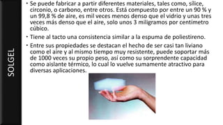  Se puede fabricar a partir diferentes materiales, tales como, sílice,
circonio, o carbono, entre otros. Está compuesto por entre un 90 % y
un 99,8 % de aire, es mil veces menos denso que el vidrio y unas tres
veces más denso que el aire, solo unos 3 miligramos por centímetro
cúbico.
 Tiene al tacto una consistencia similar a la espuma de poliestireno.
 Entre sus propiedades se destacan el hecho de ser casi tan liviano
como el aire y al mismo tiempo muy resistente, puede soportar más
de 1000 veces su propio peso, así como su sorprendente capacidad
como aislante térmico, lo cual lo vuelve sumamente atractivo para
diversas aplicaciones.
SOLGEL
 