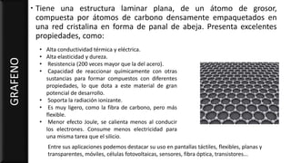  Tiene una estructura laminar plana, de un átomo de grosor,
compuesta por átomos de carbono densamente empaquetados en
una red cristalina en forma de panal de abeja. Presenta excelentes
propiedades, como:
GRAFENO
• Alta conductividad térmica y eléctrica.
• Alta elasticidad y dureza.
• Resistencia (200 veces mayor que la del acero).
• Capacidad de reaccionar químicamente con otras
sustancias para formar compuestos con diferentes
propiedades, lo que dota a este material de gran
potencial de desarrollo.
• Soporta la radiación ionizante.
• Es muy ligero, como la fibra de carbono, pero más
flexible.
• Menor efecto Joule, se calienta menos al conducir
los electrones. Consume menos electricidad para
una misma tarea que el silicio.
Entre sus aplicaciones podemos destacar su uso en pantallas táctiles, flexibles, planas y
transparentes, móviles, células fotovoltaicas, sensores, fibra óptica, transistores...
 
