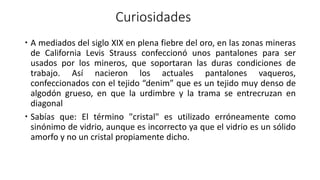 Curiosidades
 A mediados del siglo XIX en plena fiebre del oro, en las zonas mineras
de California Levis Strauss confeccionó unos pantalones para ser
usados por los mineros, que soportaran las duras condiciones de
trabajo. Así nacieron los actuales pantalones vaqueros,
confeccionados con el tejido “denim” que es un tejido muy denso de
algodón grueso, en que la urdimbre y la trama se entrecruzan en
diagonal
 Sabías que: El término "cristal" es utilizado erróneamente como
sinónimo de vidrio, aunque es incorrecto ya que el vidrio es un sólido
amorfo y no un cristal propiamente dicho.
 