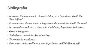 Bibliografía
 Introducción a la ciencia de materiales para ingenieros 6 edición
Shackelford.
 Fundamentos de la ciencia e ingeniería de materiales 4 edición smith
 Instituto de enseñanza a distancia Andalucía, Ingeniería Industrial.
 Google imágenes.
 Slideshare contenidos Avantime Press.
 Tecnoatocha wordpress.
 Estructura de los polímeros por http://iq.ua.es/TPO/Tema1.pdf
 