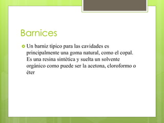 Barnices
 Un barniz típico para las cavidades es
principalmente una goma natural, como el copal.
Es una resina sintética y suelta un solvente
orgánico como puede ser la acetona, cloroformo o
éter
 