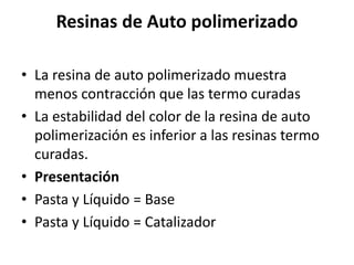 Resinas de Auto polimerizado
• La resina de auto polimerizado muestra
menos contracción que las termo curadas
• La estabilidad del color de la resina de auto
polimerización es inferior a las resinas termo
curadas.
• Presentación
• Pasta y Líquido = Base
• Pasta y Líquido = Catalizador
 