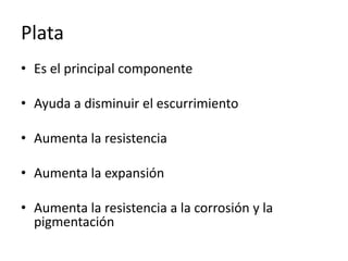 Plata
• Es el principal componente
• Ayuda a disminuir el escurrimiento
• Aumenta la resistencia
• Aumenta la expansión
• Aumenta la resistencia a la corrosión y la
pigmentación
 