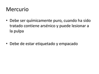 Mercurio
• Debe ser químicamente puro, cuando ha sido
tratado contiene arsénico y puede lesionar a
la pulpa
• Debe de estar etiquetado y empacado
 