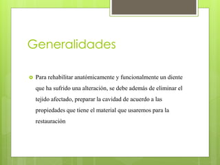 Generalidades
 Para rehabilitar anatómicamente y funcionalmente un diente
que ha sufrido una alteración, se debe además de eliminar el
tejido afectado, preparar la cavidad de acuerdo a las
propiedades que tiene el material que usaremos para la
restauración
 