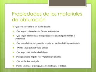 Propiedades de los materiales
de obturación
 Que sean insolubles a los fluidos bucales
 Que tengan resistencia a las fuerzas masticatorias
 Que tengan adaptabilidad a las paredes de la cavidad para impedir la
perforación
 Que su coeficiente de expansión permita ser similar al del órgano dentario
 Que no tenga conductividad térmica
 Que tenga color similar al del diente
 Que sea sencillo de pulir y de retener los pulimentos
 Que sea fácil de manipular
 Que no sea tóxico a la pulpa, ni a los tejidos que lo rodean.
 