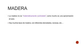  La madera no es "matemáticamente controlable", como mucho es una aproximación
al caos.
 Hay muchos tipos de madera, con diferentes densidades, durezas, etc....
 
