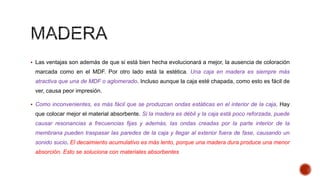  Las ventajas son además de que si está bien hecha evolucionará a mejor, la ausencia de coloración
marcada como en el MDF. Por otro lado está la estética. Una caja en madera es siempre más
atractiva que una de MDF o aglomerado. Incluso aunque la caja esté chapada, como esto es fácil de
ver, causa peor impresión.
 Como inconvenientes, es más fácil que se produzcan ondas estáticas en el interior de la caja. Hay
que colocar mejor el material absorbente. Si la madera es débil y la caja está poco reforzada, puede
causar resonancias a frecuencias fijas y además, las ondas creadas por la parte interior de la
membrana pueden traspasar las paredes de la caja y llegar al exterior fuera de fase, causando un
sonido sucio. El decaimiento acumulativo es más lento, porque una madera dura produce una menor
absorción. Esto se soluciona con materiales absorbentes
 
