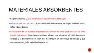  La gran pregunta. ¿Qué material usar para el interior de la caja?
 Depende del tipo de caja. De momento nos centraremos en cajas selladas, bass-
reflex y paso-banda.
 La finalidad de un material absorbente es eliminar la onda producida por la parte
interior del altavoz. No existen materiales ideales que absorban al 100% la energía
cinética y la transformen en calor, que no reflejen un porcentaje del sonido y que
respondan por igual a todas las frecuencias.
 