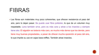  Las fibras son materiales muy poco coherentes, que ofrecen resistencia al paso del
aire, pero lo dejan pasar. Se puede usar fibra poliéster, lo que da un volumen muy
respetable. Lana también sirve, pero es más cara y atrae a los insectos y siempre
tiene olor. El algodón es todavía más caro, es mucho más denso que los demás, pero
tiene muy buenas propiedades, a pesar de ofrecer mucha oposición al paso del aire,
lo que impide su uso en cajas bass-refflex. También atrae insectos.
 