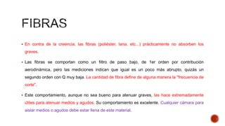  En contra de la creencia, las fibras (poliéster, lana, etc...) prácticamente no absorben los
graves.
 Las fibras se comportan como un filtro de paso bajo, de 1er orden por contribución
aerodinámica, pero las mediciones indican que igual es un poco más abrupto, quizás un
segundo orden con Q muy baja. La cantidad de fibra define de alguna manera la "frecuencia de
corte".
 Este comportamiento, aunque no sea bueno para atenuar graves, las hace extremadamente
útiles para atenuar medios y agudos. Su comportamiento es excelente. Cualquier cámara para
aislar medios o agudos debe estar llena de este material.
 