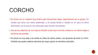  El corcho es un material muy bueno para frecuencias bajas, dependiendo de su grosor. Es
verdad que tiene una cierta elasticidad, y el sonido tiende a rebotar en él, pero es difícil
atravesarlo, por lo que es muy adecuado para recubrir las paredes.
 Uno de los objetivos de una caja es también evitar que el sonido creado en su interior salga a
través de las paredes.
 Su precio es muy bajo y se vende en rollos de varios metros, con grosores de entre 2 y 4mm.
También se pueden obtener planchas de mayor grosor en tamaños reducidos.
 