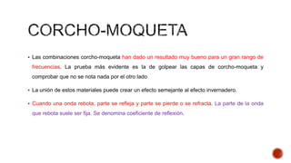  Las combinaciones corcho-moqueta han dado un resultado muy bueno para un gran rango de
frecuencias. La prueba más evidente es la de golpear las capas de corcho-moqueta y
comprobar que no se nota nada por el otro lado
 La unión de estos materiales puede crear un efecto semejante al efecto invernadero.
 Cuando una onda rebota, parte se refleja y parte se pierde o se refracta. La parte de la onda
que rebota suele ser fija. Se denomina coeficiente de reflexión.
 
