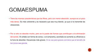 Tiene las mismas características que las fibras, pero con menor absorción, aunque es un poco
más denso. Es más coherente y es necesario que sea muy blando, ya que si no transmite las
vibraciones.
 Por si solo no absorbe mucho, pero se le puede dar formas que contribuyan a la eliminación
del sonido. Al córtala con forma de conos, o al comprarla y acortada se aumenta su eficiencia a
la hora de absorber, frecuencias más graves. Si se usa para graves conviene que el tamaño de
los conos sea grande.
 
