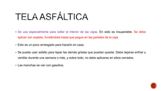  Se usa especialmente para sellar el interior de las cajas. En esto es insuperable. Se debe
aplicar con soplete, fundiéndola hasta que pegue en las paredes de la caja.
 Esto es un poco arriesgado para hacerlo en casa.
 Se puede usar asfalto para tapar las demás grietas que puedan quedar. Debe dejarse enfriar y
ventilar durante una semana o más, y sobre todo, no debe aplicarse en sitios cerrados.
 Las manchas se van con gasolina.
 