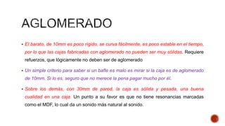  El barato, de 10mm es poco rígido, se curva fácilmente, es poco estable en el tiempo,
por lo que las cajas fabricadas con aglomerado no pueden ser muy sólidas. Requiere
refuerzos, que lógicamente no deben ser de aglomerado
 Un simple criterio para saber si un bafle es malo es mirar si la caja es de aglomerado
de 10mm. Si lo es, seguro que no merece la pena pagar mucho por él.
 Sobre los demás, con 30mm de pared, la caja es sólida y pesada, una buena
cualidad en una caja. Un punto a su favor es que no tiene resonancias marcadas
como el MDF, lo cual da un sonido más natural al sonido.
 