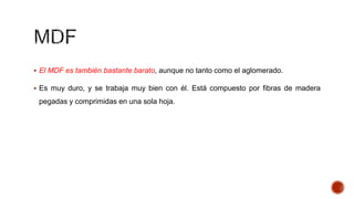  El MDF es también bastante barato, aunque no tanto como el aglomerado.
 Es muy duro, y se trabaja muy bien con él. Está compuesto por fibras de madera
pegadas y comprimidas en una sola hoja.
 