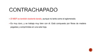  El MDF es también bastante barato, aunque no tanto como el aglomerado.
 Es muy duro, y se trabaja muy bien con él. Está compuesto por fibras de madera
pegadas y comprimidas en una sola hoja.
 