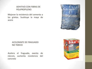 ADHITIVO CON FIBRAS DE POLIPROPILENOMejoran la resistencia del cemento a las grietas. Sustituye la maya de aceroACELERANTE DE FRAGUADO NO TOXICOAcelera el fraguado, exento de cloruro, aumenta resistencia del concreto