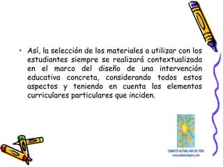 • Así, la selección de los materiales a utilizar con los
estudiantes siempre se realizará contextualizada
en el marco del diseño de una intervención
educativa concreta, considerando todos estos
aspectos y teniendo en cuenta los elementos
curriculares particulares que inciden.
 
