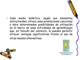 • Cada medio didáctico, según sus elementos
estructurales, ofrece unas prestaciones concretas
y abre determinadas posibilidades de utilización
en el marco de unas actividades de aprendizajes
que, en función del contexto, le pueden permitir
ofrecer ventajas significativas frente al uso de
otros medios alternativos.
 