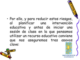 • Por ello, y para reducir estos riesgos,
al planificar una intervención
educativa y antes de iniciar una
sesión de clase en la que pensamos
utilizar un recurso educativo conviene
que nos aseguremos tres apoyos
clave:
 