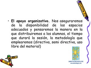 • El apoyo organizativo. Nos aseguraremos
de la disponibilidad de los espacios
adecuados y pensaremos la manera en la
que distribuiremos a los alumnos, el tiempo
que durará la sesión, la metodología que
emplearemos (directiva, semi directiva, uso
libre del material)
 