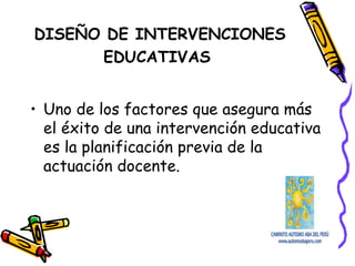 DISEÑO DE INTERVENCIONES
EDUCATIVAS
• Uno de los factores que asegura más
el éxito de una intervención educativa
es la planificación previa de la
actuación docente.
 