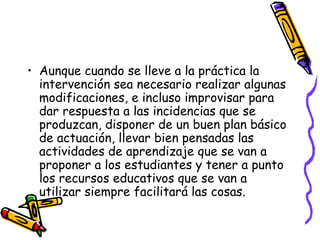 • Aunque cuando se lleve a la práctica la
intervención sea necesario realizar algunas
modificaciones, e incluso improvisar para
dar respuesta a las incidencias que se
produzcan, disponer de un buen plan básico
de actuación, llevar bien pensadas las
actividades de aprendizaje que se van a
proponer a los estudiantes y tener a punto
los recursos educativos que se van a
utilizar siempre facilitará las cosas.
 