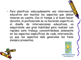 • Para planificar adecuadamente una intervención
educativa son muchos los aspectos que deben
tenerse en cuenta. Con el tiempo y el buen hacer
docente, el profesorado se va haciendo experto en
el diseño de intervenciones educativas, va
adquiriendo una gran habilidad para realizar con
rapidez este trabajo concentrándose solamente
en los aspectos específicos de cada intervención,
ya que los aspectos más generales los tiene
siempre presentes.
 