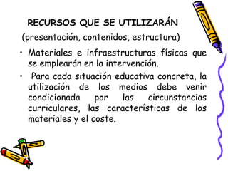 RECURSOS QUE SE UTILIZARÁN
(presentación, contenidos, estructura)
• Materiales e infraestructuras físicas que
se emplearán en la intervención.
• Para cada situación educativa concreta, la
utilización de los medios debe venir
condicionada por las circunstancias
curriculares, las características de los
materiales y el coste.
 