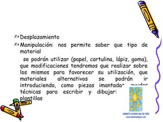  Desplazamiento
 Manipulación: nos permite saber que tipo de
material
se podrán utilizar (papel, cartulina, lápiz, goma),
que modificaciones tendremos que realizar sobre
los mismos para favorecer su utilización, que
materiales alternativos se podrán ir
introduciendo, como piezas imantadas, ayudas
técnicas para escribir y dibujar: como las
plantillas
 
