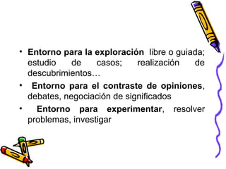 • Entorno para la exploración libre o guiada;
estudio de casos; realización de
descubrimientos…
• Entorno para el contraste de opiniones,
debates, negociación de significados
• Entorno para experimentar, resolver
problemas, investigar
 