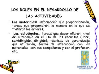 LOS ROLES EN EL DESARROLLO DE
LAS ACTIVIDADES
• Los materiales: información que proporcionarán,
tareas que propondrán, la manera en la que se
tratarán los errores.
• Los estudiantes: tareas que desarrollarán, nivel
de autonomía en el uso de los recursos (libre,
semidirigido, dirigido), técnicas de aprendizaje
que utilizarán, forma de interacción con los
materiales, con sus compañeros y con el profesor,
etc.
 