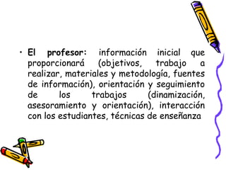 • El profesor: información inicial que
proporcionará (objetivos, trabajo a
realizar, materiales y metodología, fuentes
de información), orientación y seguimiento
de los trabajos (dinamización,
asesoramiento y orientación), interacción
con los estudiantes, técnicas de enseñanza
 