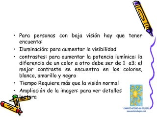 • Para personas con baja visión hay que tener
encuenta:
• Iluminación: para aumentar la visibilidad
• contrastes: para aumentar la potencia lumínica: la
diferencia de un color a otro debe ser de 1 a3; el
mejor contraste se encuentra en los colores,
blanco, amarillo y negro
• Tiempo Requiere más que la visión normal
• Ampliación de la imagen: para ver detalles y mejor
lectura
 