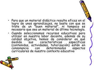 • Para que un material didáctico resulte eficaz en el
logro de unos aprendizajes, no basta con que se
trate de un "buen material", ni tampoco es
necesario que sea un material de última tecnología.
• Cuando seleccionamos recursos educativos para
utilizar en nuestra labor docente, además de su
calidad objetiva, hemos de considerar en qué
medida sus características específicas
(contenidos, actividades, tutorización) están en
consonancia con determinados aspectos
curriculares de nuestro contexto educativo
 