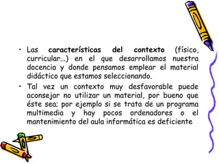 • Las características del contexto (físico,
curricular...) en el que desarrollamos nuestra
docencia y donde pensamos emplear el material
didáctico que estamos seleccionando.
• Tal vez un contexto muy desfavorable puede
aconsejar no utilizar un material, por bueno que
éste sea; por ejemplo si se trata de un programa
multimedia y hay pocos ordenadores o el
mantenimiento del aula informática es deficiente
 