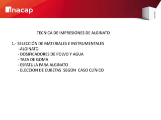 TECNICA DE IMPRESIONES DE ALGINATO
1.- SELECCIÓN DE MATERIALES E INSTRUMENTALES
-ALGINATO
- DOSIFICADORES DE POLVO Y AGUA
- TAZA DE GOMA
- ESPATULA PARA ALGINATO
- ELECCION DE CUBETAS SEGÚN CASO CLÍNICO
 