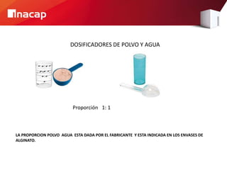 DOSIFICADORES DE POLVO Y AGUA
LA PROPORCION POLVO AGUA ESTA DADA POR EL FABRICANTE Y ESTA INDICADA EN LOS ENVASES DE
ALGINATO.
Proporción 1: 1
 